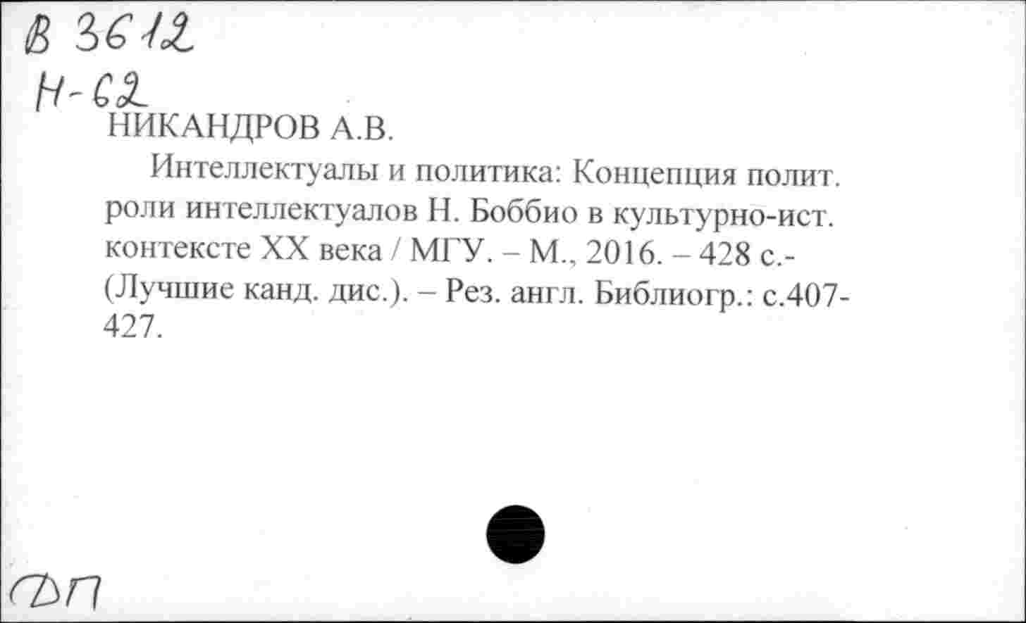 ﻿S 5(11
H-CSL
НИКАНДРОВ A.B.
Интеллектуалы и политика: Концепция полит, роли интеллектуалов Н. Боббио в культурно-ист. контексте XX века / МГУ. - М., 2016. - 428 с,-(Лучшие канд. дис.). - Рез. англ. Библиогр.: с.407-427.
гьп